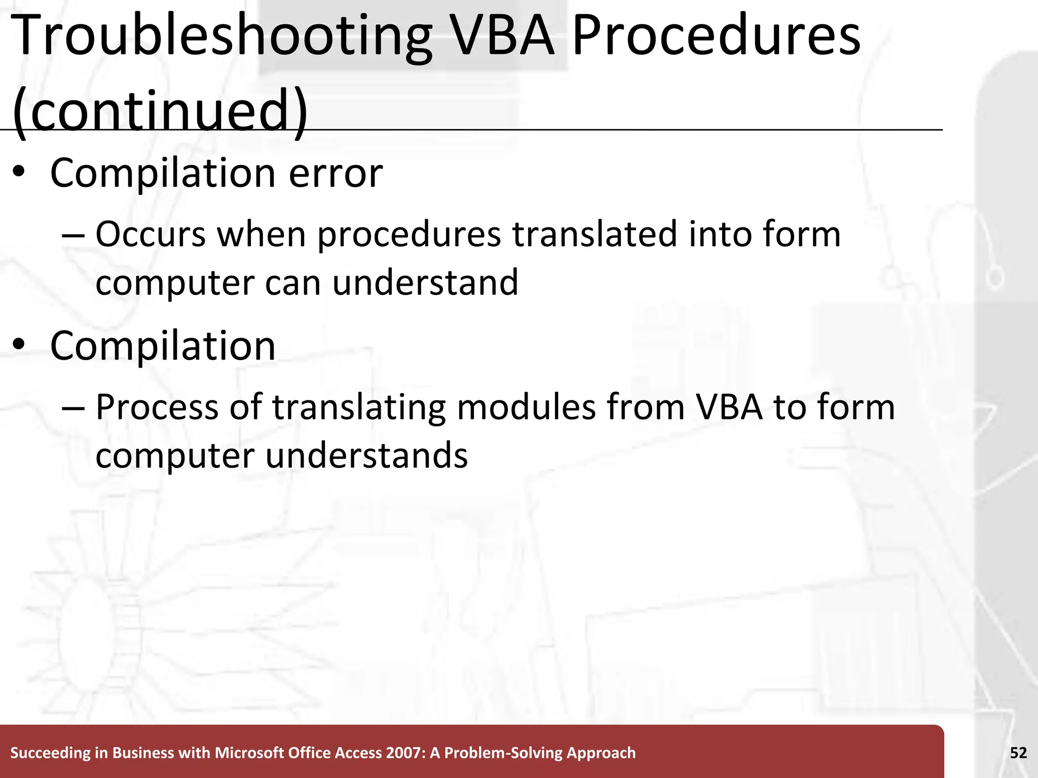 Troubleshooting VBA Procedures (continued)Compilation error Occurs when procedures translated into form computer can understandCompilationProcess of translating modules from VBA to form computer understandsSucceeding in Business with Microsoft Office Access 2007: A Problem-Solving Approach 52