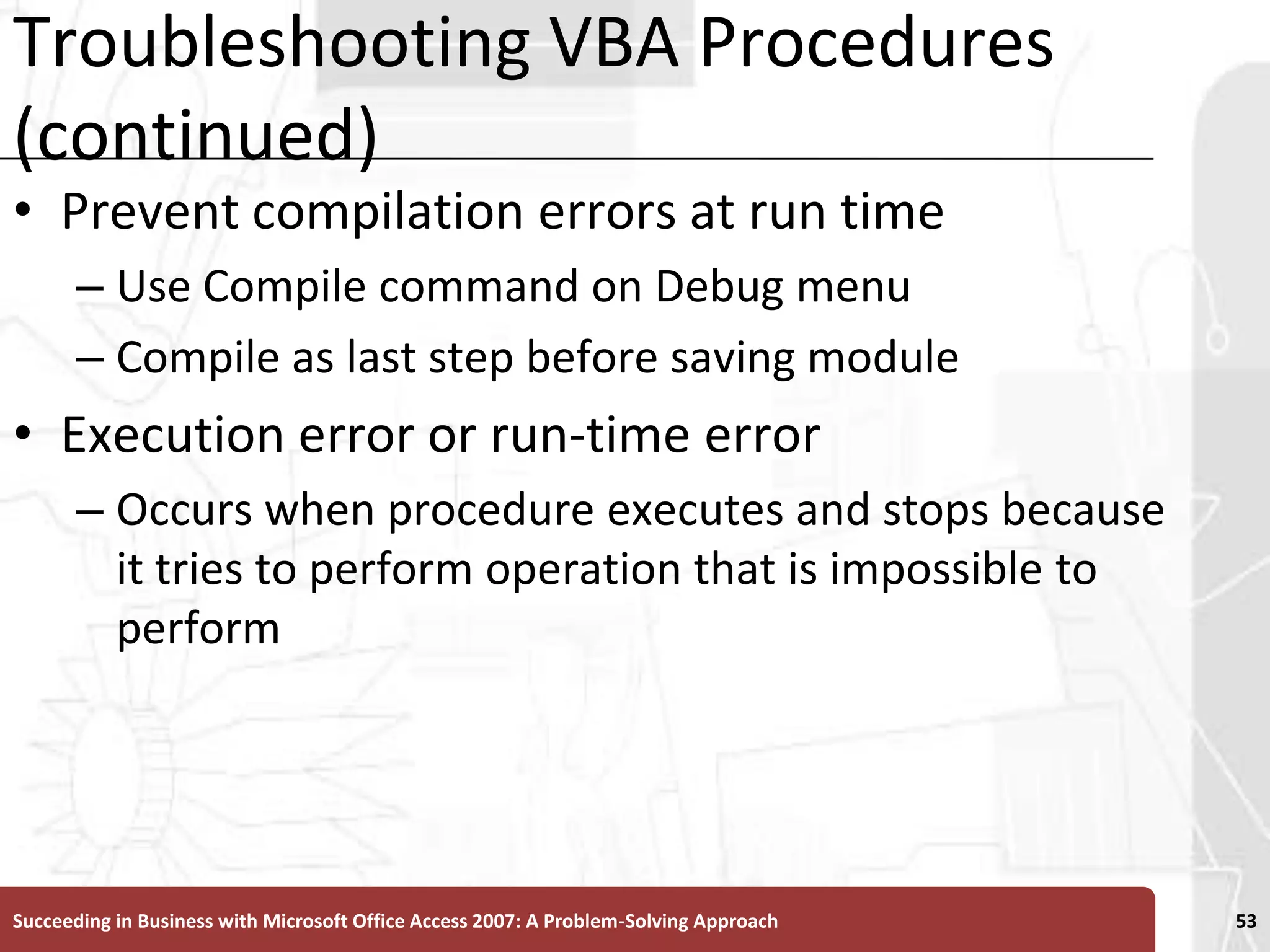 Troubleshooting VBA Procedures (continued)Prevent compilation errors at run timeUse Compile command on Debug menu Compile as last step before saving moduleExecution error or run-time error Occurs when procedure executes and stops because it tries to perform operation that is impossible to performSucceeding in Business with Microsoft Office Access 2007: A Problem-Solving Approach 53