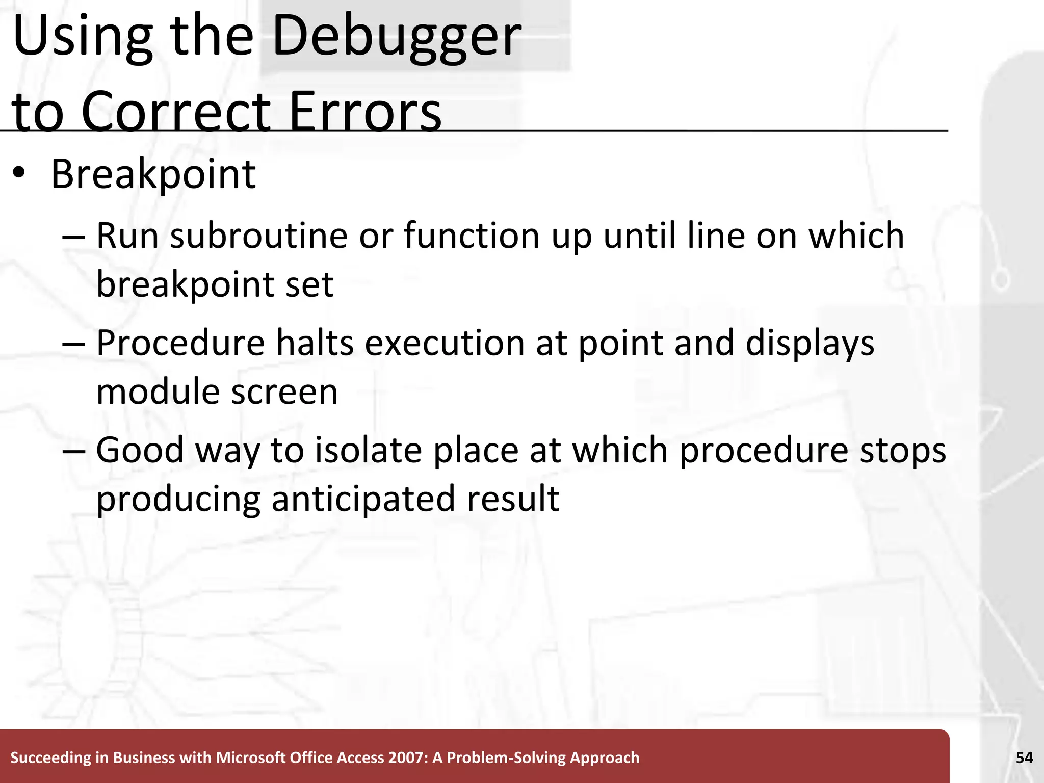 Using the Debugger to Correct ErrorsBreakpoint Run subroutine or function up until line on which breakpoint set Procedure halts execution at point and displays module screenGood way to isolate place at which procedure stops producing anticipated resultSucceeding in Business with Microsoft Office Access 2007: A Problem-Solving Approach 54