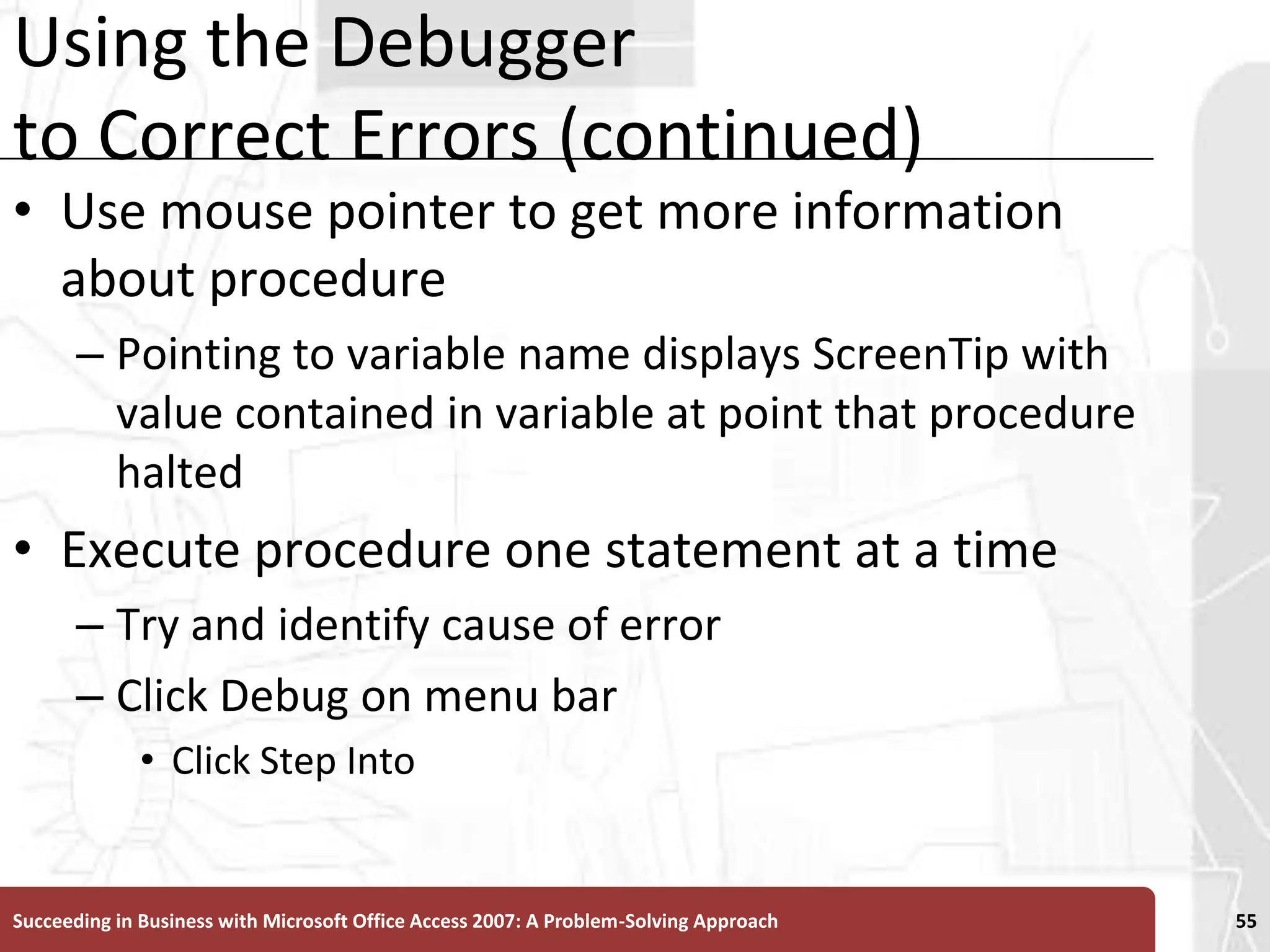 Using the Debugger to Correct Errors (continued)Use mouse pointer to get more information about procedurePointing to variable name displays ScreenTip with value contained in variable at point that procedure haltedExecute procedure one statement at a timeTry and identify cause of error Click Debug on menu barClick Step IntoSucceeding in Business with Microsoft Office Access 2007: A Problem-Solving Approach 55