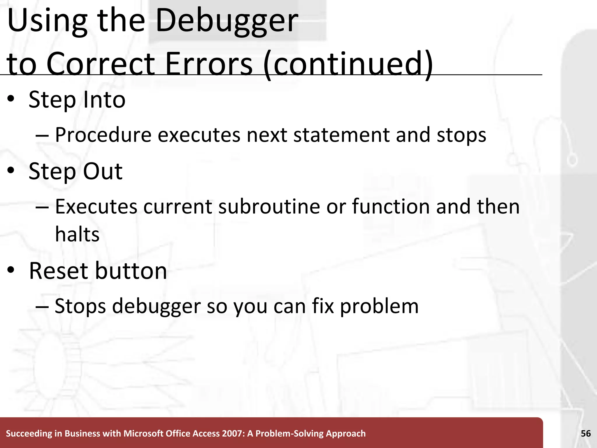 Using the Debugger to Correct Errors (continued)Step IntoProcedure executes next statement and stopsStep OutExecutes current subroutine or function and then haltsReset buttonStops debugger so you can fix problemSucceeding in Business with Microsoft Office Access 2007: A Problem-Solving Approach 56