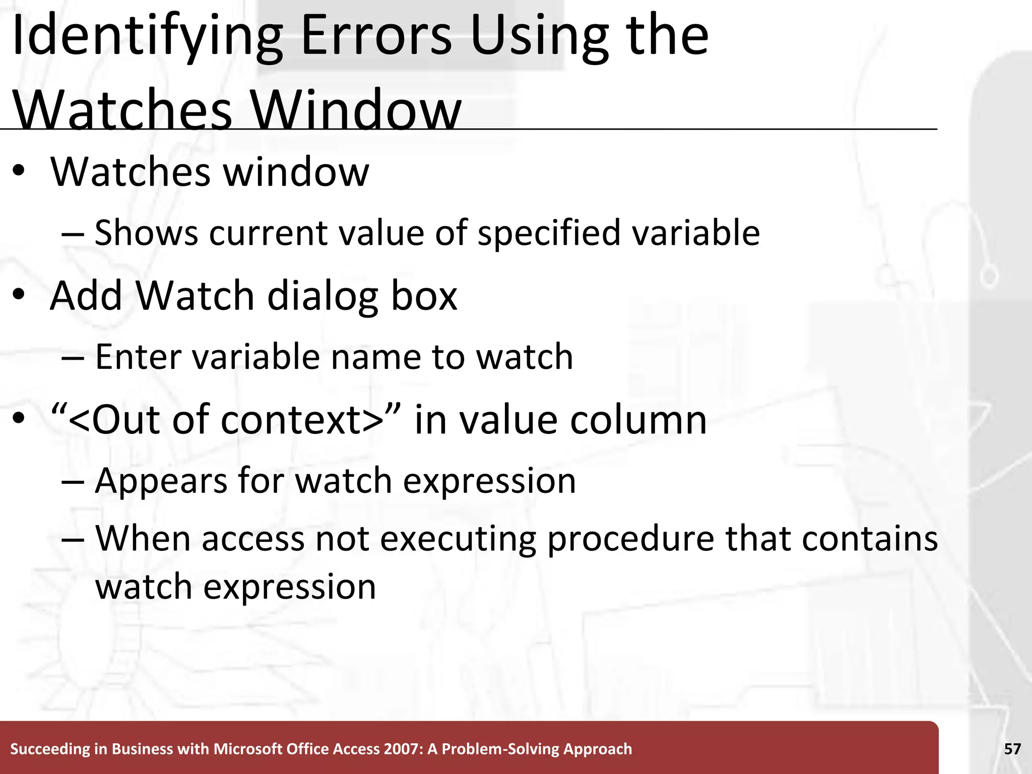 Identifying Errors Using the Watches WindowWatches window Shows current value of specified variableAdd Watch dialog boxEnter variable name to watch“<Out of context>” in value column Appears for watch expression When access not executing procedure that contains watch expressionSucceeding in Business with Microsoft Office Access 2007: A Problem-Solving Approach 57