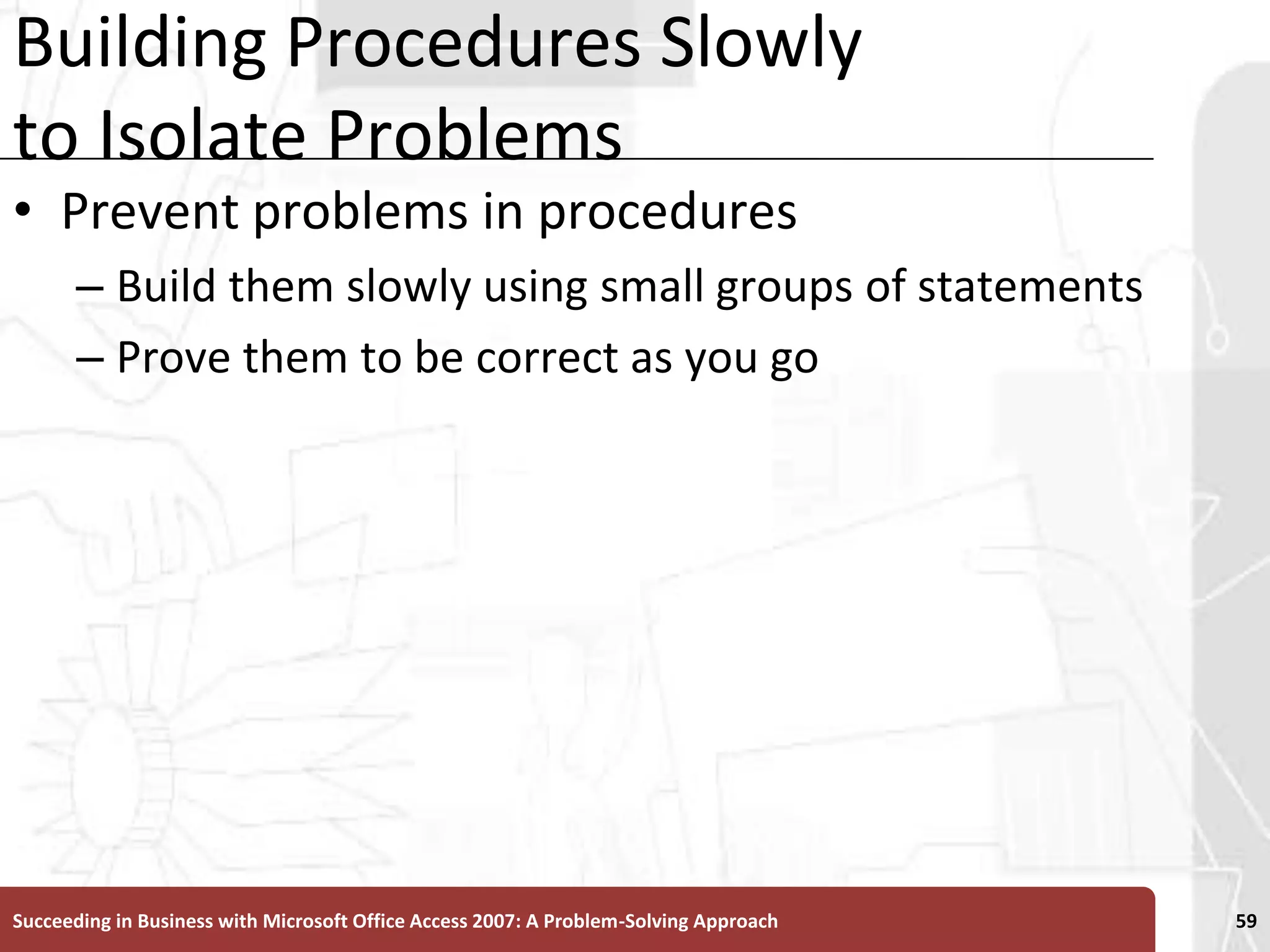 Building Procedures Slowly to Isolate ProblemsPrevent problems in procedures Build them slowly using small groups of statementsProve them to be correct as you goSucceeding in Business with Microsoft Office Access 2007: A Problem-Solving Approach 59