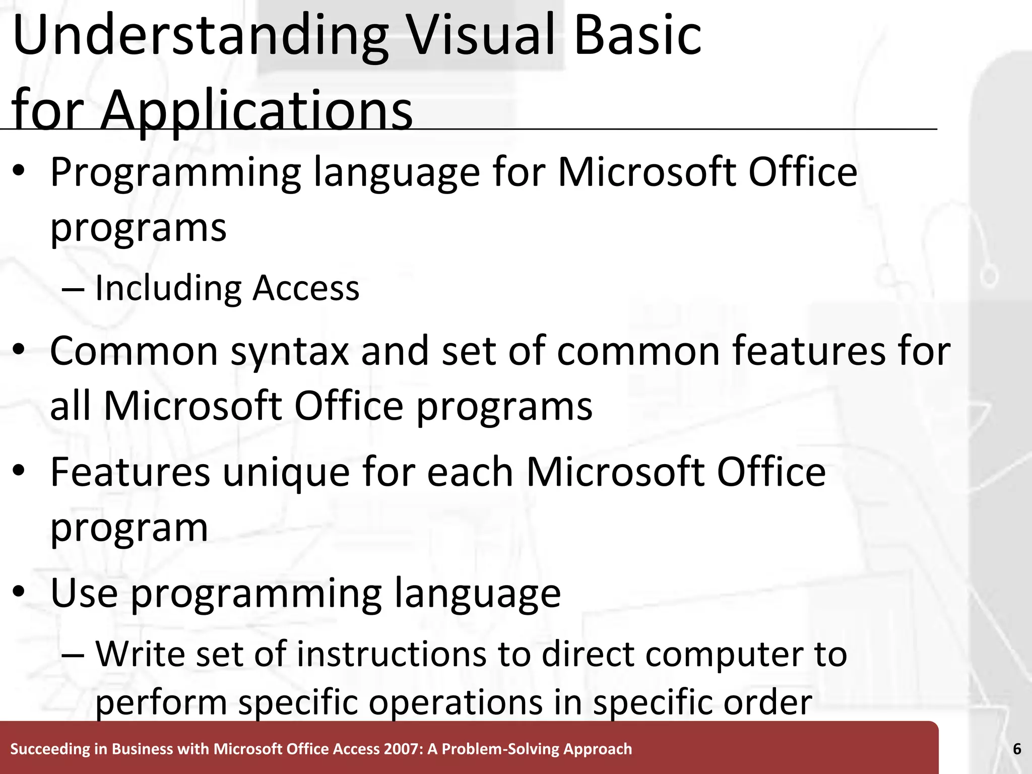 Understanding Visual Basic for ApplicationsProgramming language for Microsoft Office programs Including AccessCommon syntax and set of common features for all Microsoft Office programsFeatures unique for each Microsoft Office programUse programming languageWrite set of instructions to direct computer to perform specific operations in specific orderSucceeding in Business with Microsoft Office Access 2007: A Problem-Solving Approach 6