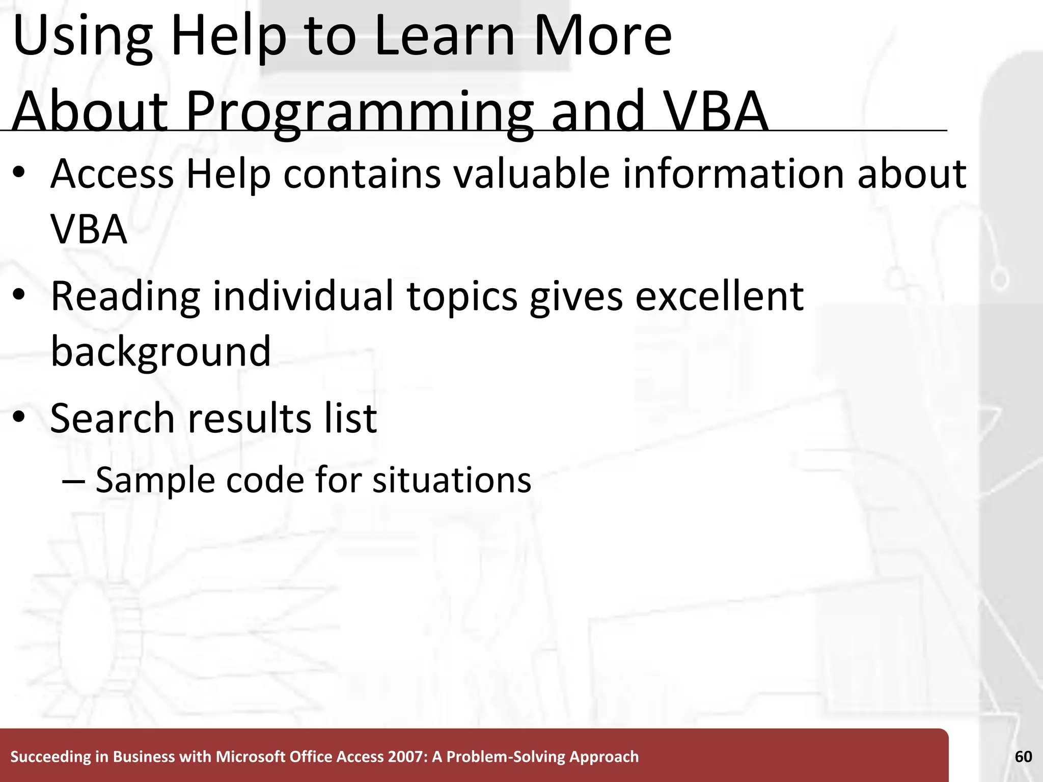 Using Help to Learn More About Programming and VBAAccess Help contains valuable information about VBAReading individual topics gives excellent backgroundSearch results listSample code for situationsSucceeding in Business with Microsoft Office Access 2007: A Problem-Solving Approach 60