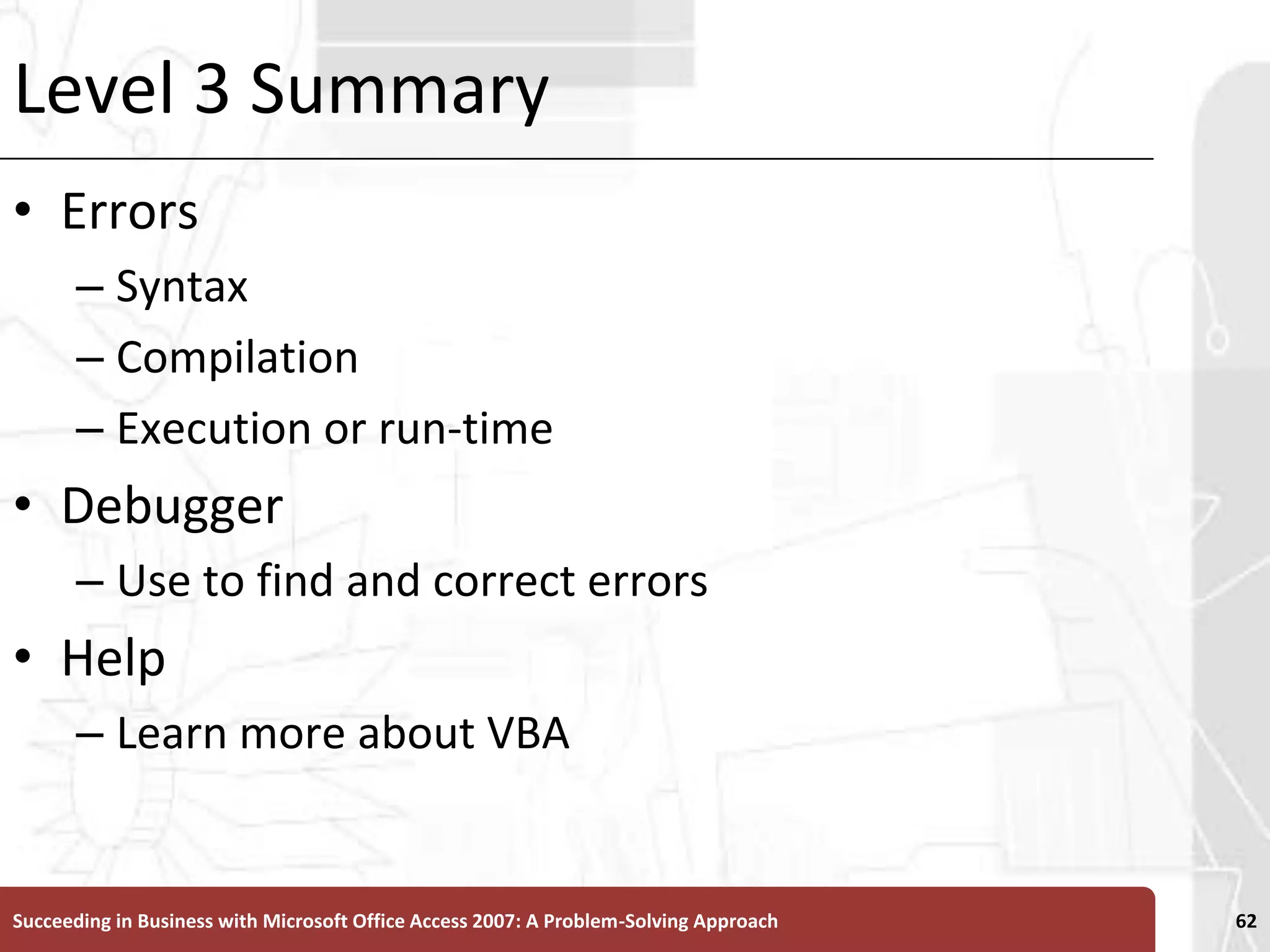 Level 3 SummaryErrorsSyntax CompilationExecution or run-timeDebuggerUse to find and correct errorsHelpLearn more about VBASucceeding in Business with Microsoft Office Access 2007: A Problem-Solving Approach 62