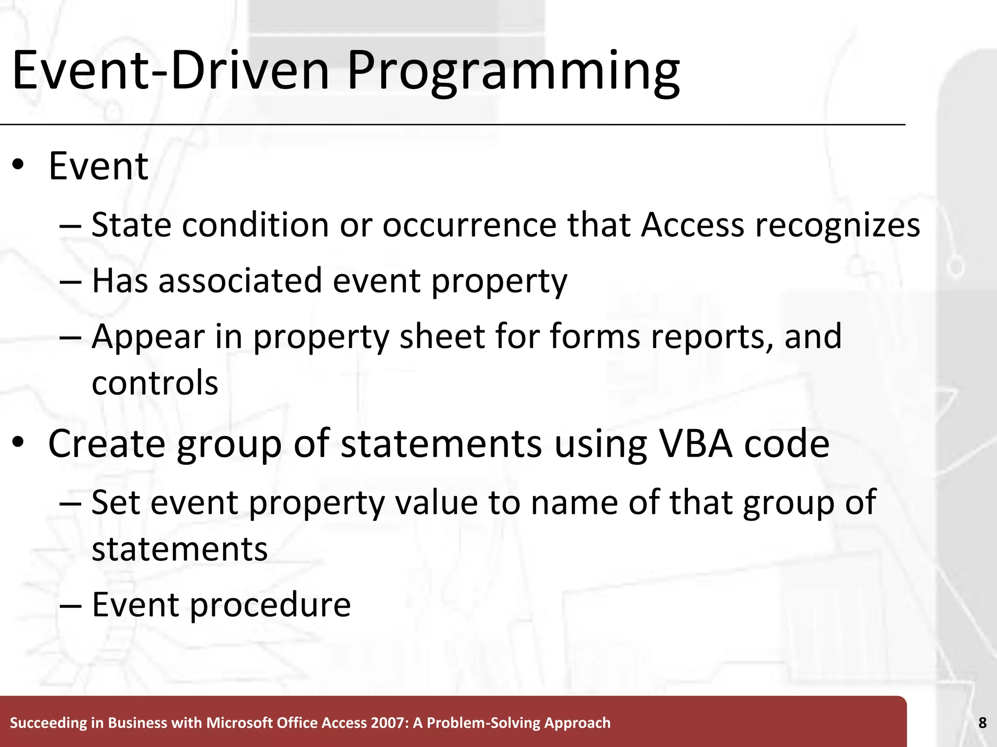 Event-Driven ProgrammingEvent State condition or occurrence that Access recognizesHas associated event propertyAppear in property sheet for forms reports, and controlsCreate group of statements using VBA code Set event property value to name of that group of statementsEvent procedureSucceeding in Business with Microsoft Office Access 2007: A Problem-Solving Approach 8