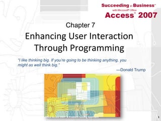Enhancing User Interaction Through Programming Succeeding in Business with Microsoft Office Access 2007: A Problem-Solving Approach  1 Chapter 7 “I like thinking big. If you’re going to be thinking anything, youmight as well think big.”—Donald Trump 