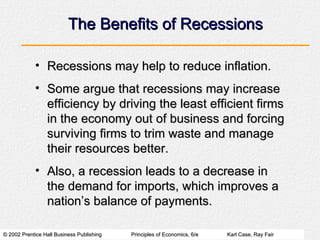 The Benefits of Recessions Recessions may help to reduce inflation. Some argue that recessions may increase efficiency by driving the least efficient firms in the economy out of business and forcing surviving firms to trim waste and manage their resources better. Also, a recession leads to a decrease in the demand for imports, which improves a nation’s balance of payments. 