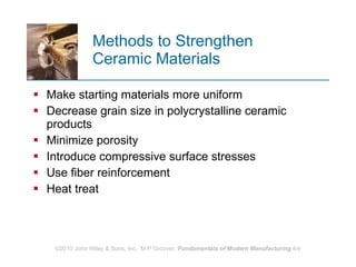 Methods to Strengthen  Ceramic Materials Make starting materials more uniform Decrease grain size in polycrystalline ceramic products Minimize porosity Introduce compressive surface stresses  Use fiber reinforcement Heat treat  