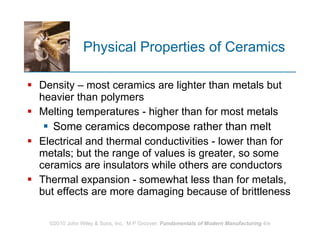 Physical Properties of Ceramics Density – most ceramics are lighter than metals but heavier than polymers  Melting temperatures - higher than for most metals  Some ceramics decompose rather than melt Electrical and thermal conductivities - lower than for metals; but the range of values is greater, so some ceramics are insulators while others are conductors Thermal expansion - somewhat less than for metals, but effects are more damaging because of brittleness 