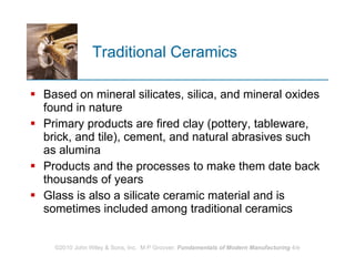 Traditional Ceramics Based on mineral silicates, silica, and mineral oxides found in nature Primary products are fired clay (pottery, tableware, brick, and tile), cement, and natural abrasives such as alumina Products and the processes to make them date back thousands of years  Glass is also a silicate ceramic material and is sometimes included among traditional ceramics 