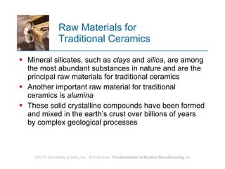 Raw Materials for  Traditional Ceramics Mineral silicates, such as  clays  and  silica , are among the most abundant substances in nature and are the principal raw materials for traditional ceramics  Another important raw material for traditional ceramics is  alumina These solid crystalline compounds have been formed and mixed in the earth’s crust over billions of years by complex geological processes 