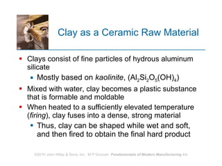 Clay as a Ceramic Raw Material Clays consist of fine particles of hydrous aluminum silicate Mostly based on  kaolinite , (Al 2 Si 2 O 5 (OH) 4 ) Mixed with water, clay becomes a plastic substance that is formable and moldable  When heated to a sufficiently elevated temperature ( firing ), clay fuses into a dense, strong material Thus, clay can be shaped while wet and soft, and then fired to obtain the final hard product   