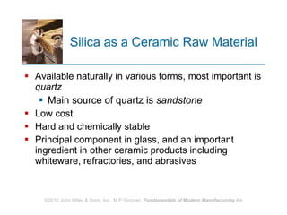 Silica as a Ceramic Raw Material Available naturally in various forms, most important is  quartz Main source of quartz is  sandstone   Low cost Hard and chemically stable Principal component in glass, and an important ingredient in other ceramic products including whiteware, refractories, and abrasives  