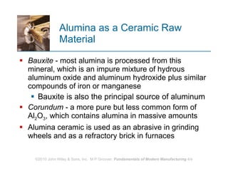 Alumina as a Ceramic Raw Material Bauxite  - most alumina is processed from this mineral, which is an impure mixture of hydrous aluminum oxide and aluminum hydroxide plus similar compounds of iron or manganese Bauxite is also the principal source of aluminum  Corundum  - a more pure but less common form of Al 2 O 3 , which contains alumina in massive amounts  Alumina ceramic is used as an abrasive in grinding wheels and as a refractory brick in furnaces  