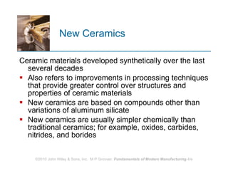 New Ceramics Ceramic materials developed synthetically over the last several decades Also refers to improvements in processing techniques that provide greater control over structures and properties of ceramic materials  New ceramics are based on compounds other than variations of aluminum silicate New ceramics are usually simpler chemically than traditional ceramics; for example, oxides, carbides, nitrides, and borides 