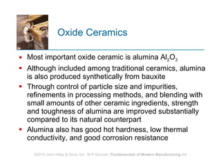 Oxide Ceramics Most important oxide ceramic is alumina Al 2 O 3 Although included among traditional ceramics, alumina is also produced synthetically from bauxite  Through control of particle size and impurities, refinements in processing methods, and blending with small amounts of other ceramic ingredients, strength and toughness of alumina are improved substantially compared to its natural counterpart  Alumina also has good hot hardness, low thermal conductivity, and good corrosion resistance  