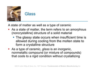 Glass A state of matter as well as a type of ceramic As a state of matter, the term refers to an amorphous (noncrystalline) structure of a solid material The glassy state occurs when insufficient time is allowed during cooling from the molten state to form a crystalline structure  As a type of ceramic,  glass  is an inorganic, nonmetallic compound (or mixture of compounds) that cools to a rigid condition without crystallizing  