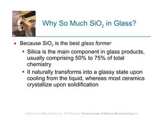 Why So Much SiO 2  in Glass? Because SiO 2  is the best  glass former   Silica is the main component in glass products, usually comprising 50% to 75% of total chemistry  It naturally transforms into a glassy state upon cooling from the liquid, whereas most ceramics crystallize upon solidification 