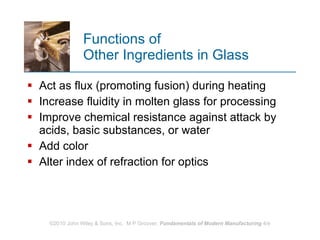 Functions of  Other Ingredients in Glass Act as flux (promoting fusion) during heating Increase fluidity in molten glass for processing Improve chemical resistance against attack by acids, basic substances, or water Add color Alter index of refraction for optics 
