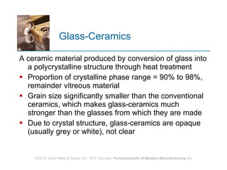 Glass‑Ceramics A ceramic material produced by conversion of glass into a polycrystalline structure through heat treatment Proportion of crystalline phase range = 90% to 98%, remainder vitreous material Grain size significantly smaller than the conventional ceramics, which makes glass‑ceramics much stronger than the glasses from which they are made  Due to crystal structure, glass‑ceramics are opaque (usually grey or white), not clear 