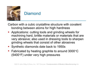 Diamond Carbon with a cubic crystalline structure with covalent bonding between atoms for  high hardness Applications: cutting tools and grinding wheels for machining hard, brittle materials or materials that are very abrasive; also used in dressing tools to sharpen grinding wheels that consist of other abrasives  Synthetic diamonds date back to 1950s Fabricated by heating graphite to around 3000  C (5400  F) under very high pressures 