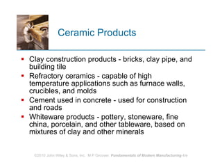 Ceramic Products Clay construction products - bricks, clay pipe, and building tile  Refractory ceramics ‑ capable of high temperature applications such as furnace walls, crucibles, and molds  Cement used in concrete - used for construction and roads Whiteware products  -  pottery, stoneware, fine china, porcelain, and other tableware, based on mixtures of clay and other minerals  