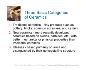 Three Basic Categories  of Ceramics Traditional ceramics ‑ clay products such as pottery, bricks, common abrasives, and cement New ceramics ‑ more recently developed ceramics based on oxides, carbides, etc., with better mechanical or physical properties than traditional ceramics Glasses ‑ based primarily on silica and distinguished by their noncrystalline structure  