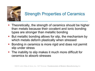Strength Properties of Ceramics Theoretically, the strength of ceramics should be higher than metals because their covalent and ionic bonding types are stronger than metallic bonding  But metallic bonding allows for slip, the mechanism by which metals deform plastically when stressed Bonding in ceramics is more rigid and does not permit slip under stress  The inability to slip makes it much more difficult for ceramics to absorb stresses 