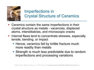 Imperfections in  Crystal Structure of Ceramics Ceramics contain the same imperfections in their crystal structure as metals ‑ vacancies, displaced atoms, interstitialcies, and microscopic cracks  Internal flaws tend to concentrate stresses, especially tensile, bending, or impact  Hence, ceramics fail by brittle fracture much more readily than metals Strength is much less predictable due to random imperfections and processing variations   