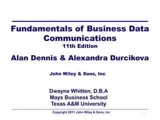 Fundamentals of Business Data
      Communications
                11th Edition

Alan Dennis & Alexandra Durcikova

         John Wiley & Sons, Inc


         Dwayne Whitten, D.B.A
         Mays Business School
         Texas A&M University
          Copyright 2011 John Wiley & Sons, Inc   7-1
 