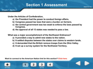 Section 1 Assessment Under the Articles of Confederation,  a)  the President had the power to conduct foreign affairs. b)  Congress passed tax laws that were a burden on farmers. c)  the central government was too weak to enforce the laws passed by Congress. d)  the approval of all 13 states was needed to pass a law. What was a major accomplishment of the Northwest Ordinance? a)  It provided a way to admit new states to the nation. b)  It settled disputes between the states over claims to western lands. c)  It demanded that the British remove troops from the Ohio Valley. d)  It set up a survey system for the Northwest Territory. Chapter 7, Section 1 Want to connect to the American Nation link for this section?  Click here. 