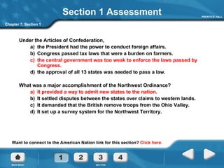 Section 1 Assessment Under the Articles of Confederation,  a)  the President had the power to conduct foreign affairs. b)  Congress passed tax laws that were a burden on farmers. c)  the central government was too weak to enforce the laws passed by Congress. d)  the approval of all 13 states was needed to pass a law. What was a major accomplishment of the Northwest Ordinance? a)  It provided a way to admit new states to the nation. b)  It settled disputes between the states over claims to western lands. c)  It demanded that the British remove troops from the Ohio Valley. d)  It set up a survey system for the Northwest Territory. Chapter 7, Section 1 Want to connect to the American Nation link for this section?  Click here. 