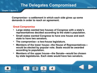 The Delegates Compromised Compromise —a settlement in which each side gives up some demands in order to reach an agreement. Great Compromise Large states wanted two houses of Congress with a state’s representatives decided according to the state’s population.  Small states wanted Congress to have one house and each state to have two senators.  The compromise—a two-house legislature.  Members of the lower house—the House of Representatives—would be elected by popular vote. Seats would be awarded according to population. Members of the upper house—the Senate—would be chosen by state legislatures. Each state would have two senators. Chapter 7, Section 2 