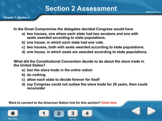 Section 2 Assessment In the Great Compromise the delegates decided Congress would have a)  two houses, one where each state had two senators and one with seats awarded according to state populations. b)  one house, in which each state had one vote.  c)  two houses, both with seats awarded according to state populations. d)  one house, in which seats are awarded according to state populations. What did the Constitutional Convention decide to do about the slave trade in the United States? a)  ban the slave trade in the entire nation b)  do nothing c)  allow each state to decide forever for itself d)  say Congress could not outlaw the slave trade for 20 years, then could reconsider Chapter 7, Section 2 Want to connect to the American Nation link for this section?  Click here. 