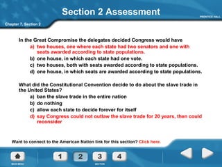 Section 2 Assessment In the Great Compromise the delegates decided Congress would have a)  two houses, one where each state had two senators and one with seats awarded according to state populations. b)  one house, in which each state had one vote.  c)  two houses, both with seats awarded according to state populations. d)  one house, in which seats are awarded according to state populations. What did the Constitutional Convention decide to do about the slave trade in the United States? a)  ban the slave trade in the entire nation b)  do nothing c)  allow each state to decide forever for itself d)  say Congress could not outlaw the slave trade for 20 years, then could reconsider Chapter 7, Section 2 Want to connect to the American Nation link for this section?  Click here. 