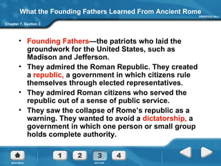What the Founding Fathers Learned From Ancient Rome Founding Fathers —the patriots who laid the groundwork for the United States, such as Madison and Jefferson. They admired the Roman Republic. They created a  republic,  a government in which citizens rule themselves through elected representatives. They admired Roman citizens who served the republic out of a sense of public service. They saw the collapse of Rome’s republic as a warning. They wanted to avoid a  dictatorship,  a government in which one person or small group holds complete authority.  Chapter 7, Section 3 