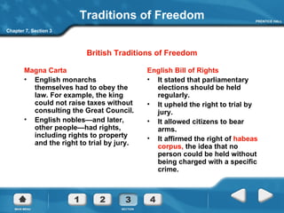 Traditions of Freedom Magna Carta English monarchs themselves had to obey the law. For example, the king could not raise taxes without consulting the Great Council. English nobles—and later, other people—had rights, including rights to property and the right to trial by jury. English Bill of Rights It stated that parliamentary elections should be held regularly. It upheld the right to trial by jury. It allowed citizens to bear arms. It affirmed the right of  habeas corpus,  the idea that no person could be held without being charged with a specific crime.   British Traditions of Freedom Chapter 7, Section 3 