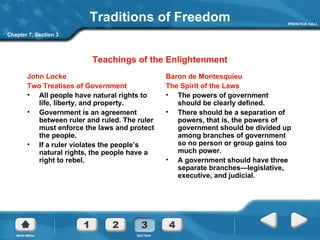 Traditions of Freedom John Locke Two Treatises of Government All people have natural rights to life, liberty, and property. Government is an agreement between ruler and ruled. The ruler must enforce the laws and protect the people.  If a ruler violates the people’s natural rights, the people have a right to rebel. Baron de Montesquieu The Spirit of the Laws The powers of government should be clearly defined. There should be a separation of powers, that is, the powers of government should be divided up among branches of government so no person or group gains too much power. A government should have three separate branches—legislative, executive, and judicial. Teachings of the Enlightenment Chapter 7, Section 3 