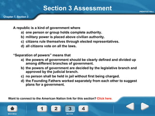 Section 3 Assessment A republic is a kind of government where a)  one person or group holds complete authority. b)  military power is placed above civilian authority. c)  citizens rule themselves through elected representatives. d)  all citizens vote on all the laws. “ Separation of powers” means that a)  the powers of government should be clearly defined and divided up among different branches of government. b)  the powers of government are decided by the legislative branch and approved by the judicial branch. c)  no person shall be held in jail without first being charged. d)  the Founding Fathers worked separately from each other to suggest plans for a government. Want to connect to the American Nation link for this section?  Click here. Chapter 7, Section 3 