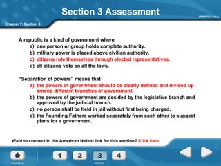 Section 3 Assessment A republic is a kind of government where a)  one person or group holds complete authority. b)  military power is placed above civilian authority. c)  citizens rule themselves through elected representatives. d)  all citizens vote on all the laws. “ Separation of powers” means that a)  the powers of government should be clearly defined and divided up among different branches of government. b)  the powers of government are decided by the legislative branch and approved by the judicial branch. c)  no person shall be held in jail without first being charged. d)  the Founding Fathers worked separately from each other to suggest plans for a government. Want to connect to the American Nation link for this section?  Click here. Chapter 7, Section 3 