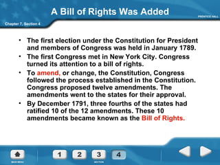 A Bill of Rights Was Added The first election under the Constitution for President and members of Congress was held in January 1789.  The first Congress met in New York City. Congress turned its attention to a bill of rights. To  amend,  or change, the Constitution, Congress followed the process established in the Constitution. Congress proposed twelve amendments. The amendments went to the states for their approval. By December 1791, three fourths of the states had ratified 10 of the 12 amendments. These 10 amendments became known as the  Bill of Rights.  Chapter 7, Section 4 