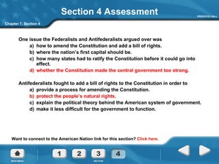 Section 4 Assessment One issue the Federalists and Antifederalists argued over was a)  how to amend the Constitution and add a bill of rights. b)  where the nation’s first capital should be. c)  how many states had to ratify the Constitution before it could go into effect. d)  whether the Constitution made the central government too strong. Antifederalists fought to add a bill of rights to the Constitution in order to a)  provide a process for amending the Constitution. b)  protect the people’s natural rights. c)  explain the political theory behind the American system of government. d)  make it less difficult for the government to function. Want to connect to the American Nation link for this section?  Click here. Chapter 7, Section 4 