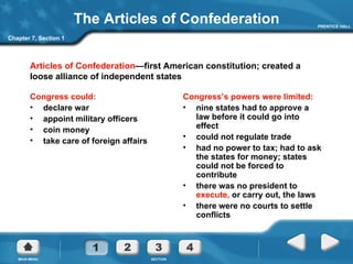 The Articles of Confederation Congress could: declare war appoint military officers coin money take care of foreign affairs Congress’s powers were limited: nine states had to approve a law before it could go into effect could not regulate trade had no power to tax; had to ask the states for money; states could not be forced to contribute there was no president to  execute,  or carry out, the laws  there were no courts to settle conflicts Chapter 7, Section 1 Articles of Confederation —first American constitution; created a loose alliance of independent states 