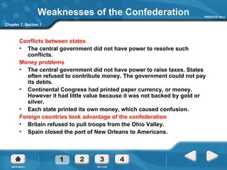 Weaknesses of the Confederation Conflicts between states The central government did not have power to resolve such conflicts. Money problems The central government did not have power to raise taxes. States often refused to contribute money. The government could not pay its debts. Continental Congress had printed paper currency, or money. However it had little value because it was not backed by gold or silver. Each state printed its own money, which caused confusion. Foreign countries took advantage of the confederation Britain refused to pull troops from the Ohio Valley. Spain closed the port of New Orleans to Americans. Chapter 7, Section 1 