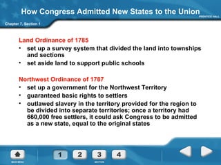 How Congress Admitted New States to the Union Land Ordinance of 1785 set up a survey system that divided the land into townships and sections set aside land to support public schools Northwest Ordinance of 1787 set up a government for the Northwest Territory guaranteed basic rights to settlers outlawed slavery in the territory provided for the region to be divided into separate territories; once a territory had 660,000 free settlers, it could ask Congress to be admitted as a new state, equal to the original states Chapter 7, Section 1 