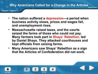 Why Americans Called for a Change in the Articles The nation suffered a  depression —a period when business activity slows, prices and wages fall, and unemployment rises. Massachusetts raised taxes, and the courts seized the farms of those who could not pay. Many farmers took part in  Shays’ Rebellion,  led by Daniel Shays. They attacked courthouses and kept officials from seizing farms.  Many Americans saw Shays’ Rebellion as a sign that the Articles of Confederation did not work. Chapter 7, Section 1 