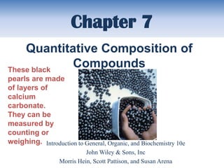 Chapter 7
    Quantitative Composition of
These black
            Compounds
pearls are made
of layers of
calcium
carbonate.
They can be
measured by
counting or
weighing. Introduction to General, Organic, and Biochemistry 10e
                            John Wiley & Sons, Inc
                  Morris Hein, Scott Pattison, and Susan Arena
 