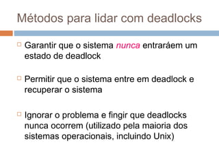 Métodos para lidar com deadlocks
 Garantir que o sistema nunca entraráem um
estado de deadlock
 Permitir que o sistema entre em deadlock e
recuperar o sistema
 Ignorar o problema e fingir que deadlocks
nunca ocorrem (utilizado pela maioria dos
sistemas operacionais, incluindo Unix)
 